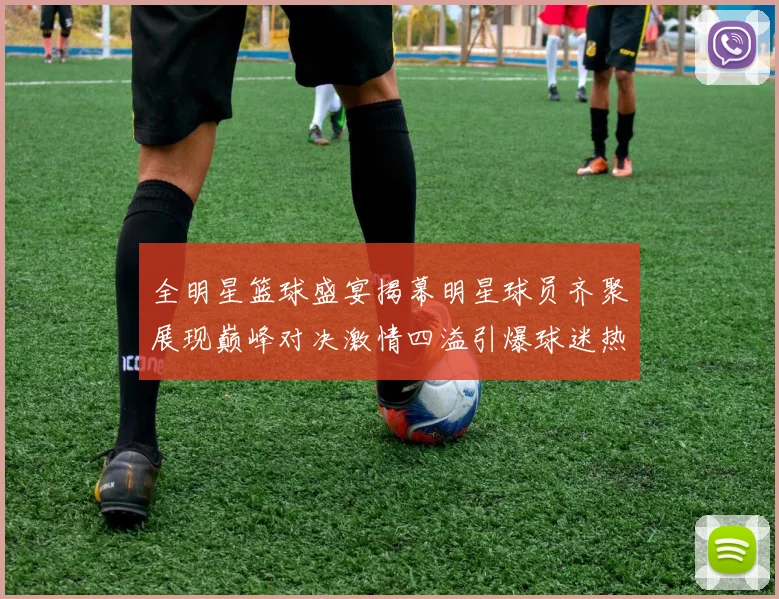 全明星篮球盛宴揭幕明星球员齐聚展现巅峰对决激情四溢引爆球迷热情