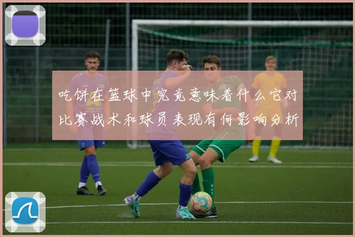 吃饼在篮球中究竟意味着什么它对比赛战术和球员表现有何影响分析