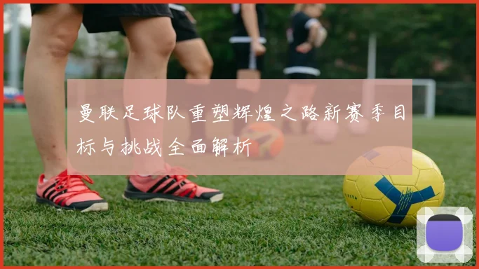 曼联足球队重塑辉煌之路新赛季目标与挑战全面解析